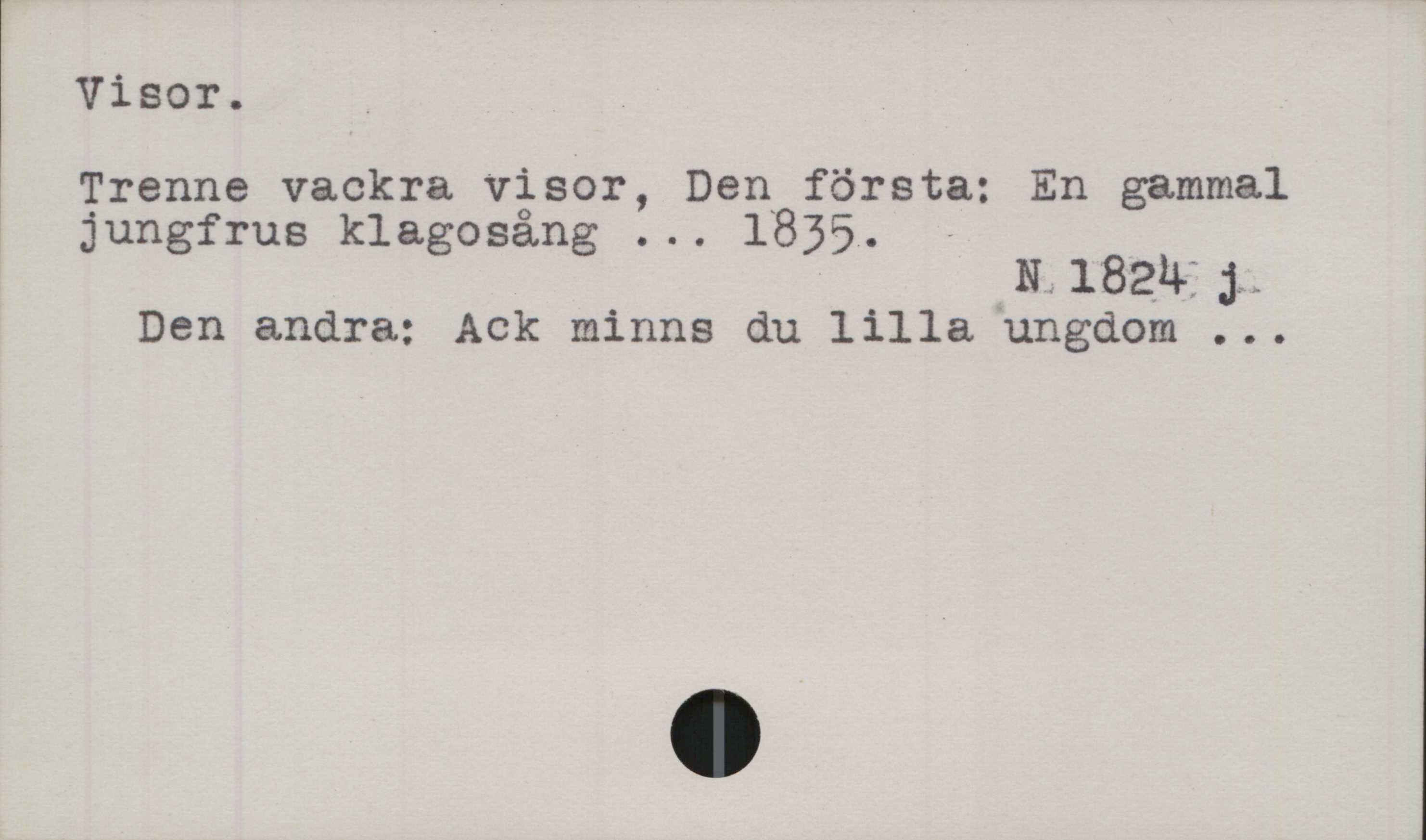 Visor ﻿Visor.
Trenne vackra visor, Den första: En gammal
jungfrus klagosång ... 1835.

N 1824 j

Den andra: Ack minns du lilla ungdom ...